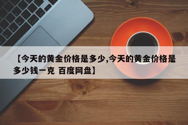 【今天的黄金价格是多少,今天的黄金价格是多少钱一克 百度网盘】