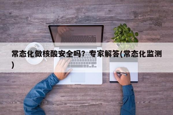 常态化做核酸安全吗?专家解答(常态化监测)