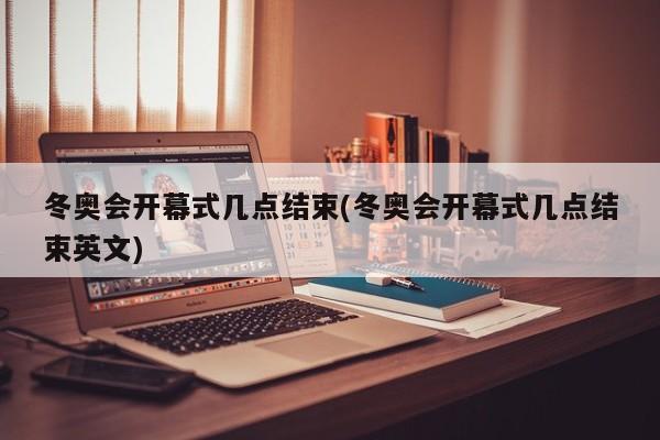 冬奥会开幕式几点结束(冬奥会开幕式几点结束英文)