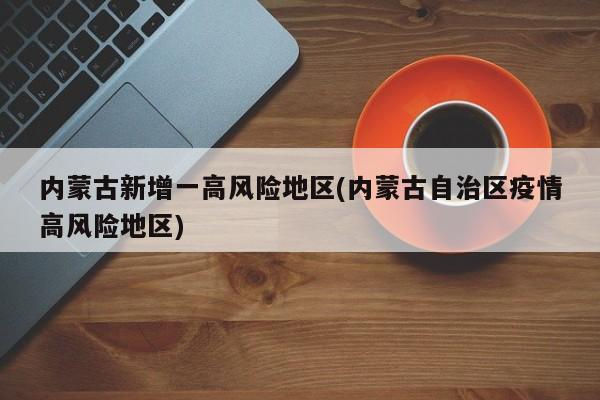内蒙古新增一高风险地区(内蒙古自治区疫情高风险地区)