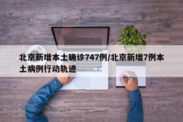 北京新增本土确诊747例/北京新增7例本土病例行动轨迹