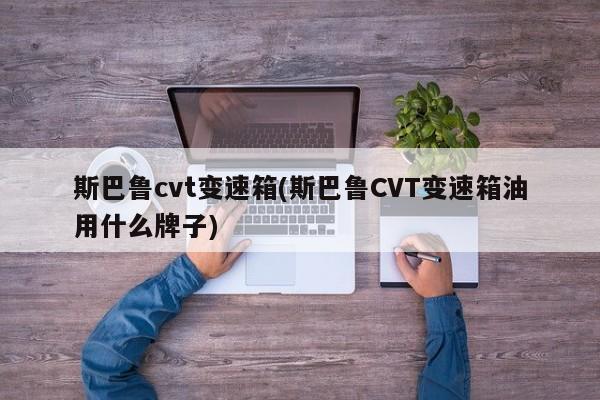 斯巴鲁cvt变速箱(斯巴鲁CVT变速箱油用什么牌子)
