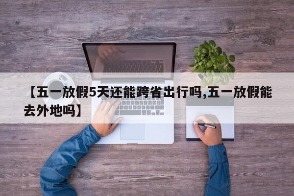 【五一放假5天还能跨省出行吗,五一放假能去外地吗】