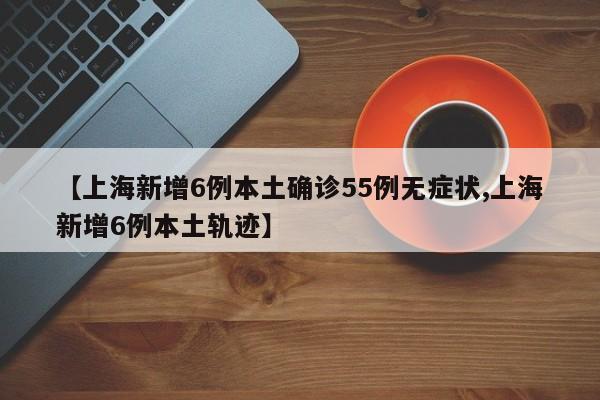 【上海新增6例本土确诊55例无症状,上海新增6例本土轨迹】