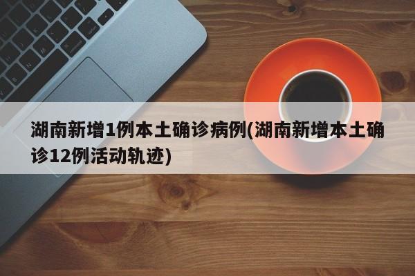 湖南新增1例本土确诊病例(湖南新增本土确诊12例活动轨迹)