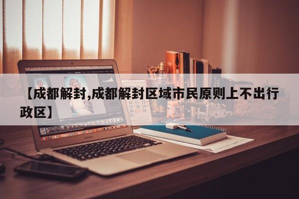 【成都解封,成都解封区域市民原则上不出行政区】