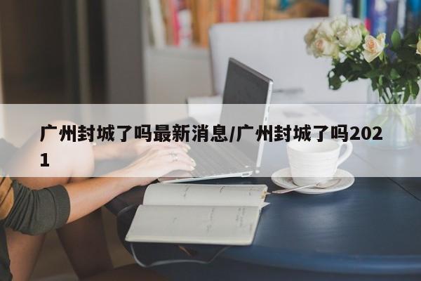 广州封城了吗最新消息/广州封城了吗2021