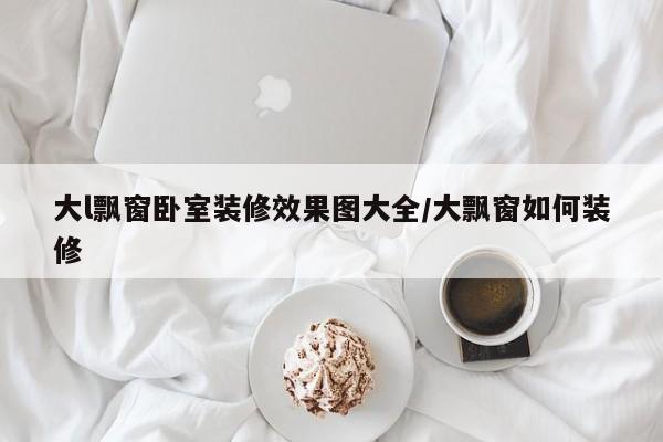 大l飘窗卧室装修效果图大全/大飘窗如何装修