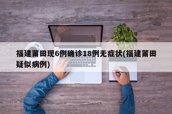 福建莆田现6例确诊18例无症状(福建莆田疑似病例)
