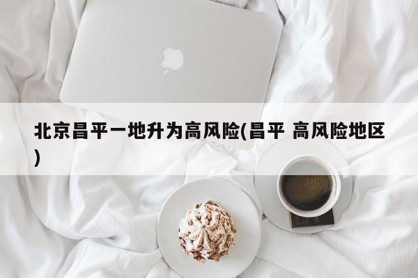 北京昌平一地升为高风险(昌平 高风险地区)