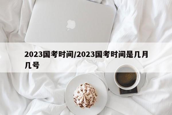 2023国考时间/2023国考时间是几月几号