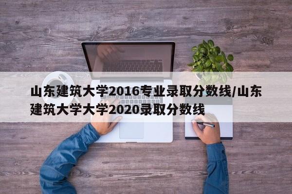山东建筑大学2016专业录取分数线/山东建筑大学大学2020录取分数线