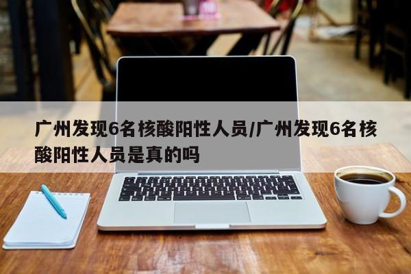 广州发现6名核酸阳性人员/广州发现6名核酸阳性人员是真的吗