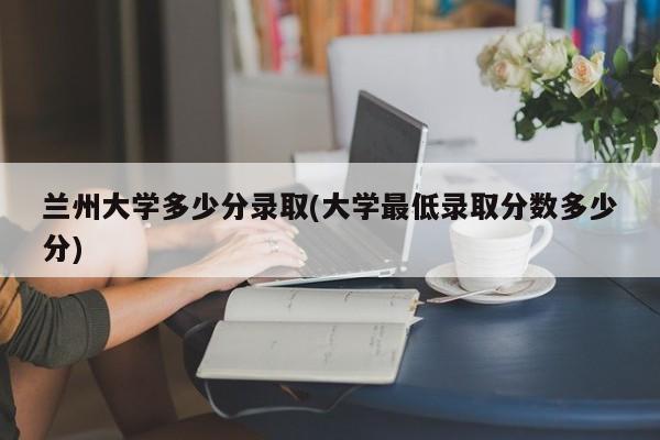 兰州大学多少分录取(大学最低录取分数多少分)