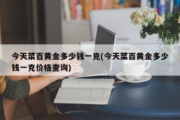 今天菜百黄金多少钱一克(今天菜百黄金多少钱一克价格查询)
