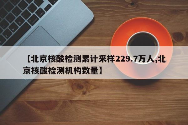 【北京核酸检测累计采样229.7万人,北京核酸检测机构数量】