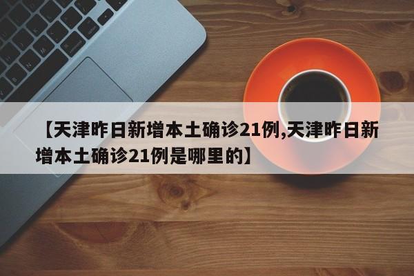 【天津昨日新增本土确诊21例,天津昨日新增本土确诊21例是哪里的】