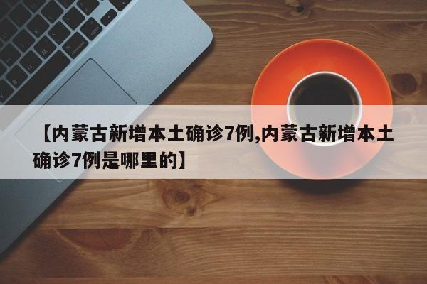 【内蒙古新增本土确诊7例,内蒙古新增本土确诊7例是哪里的】