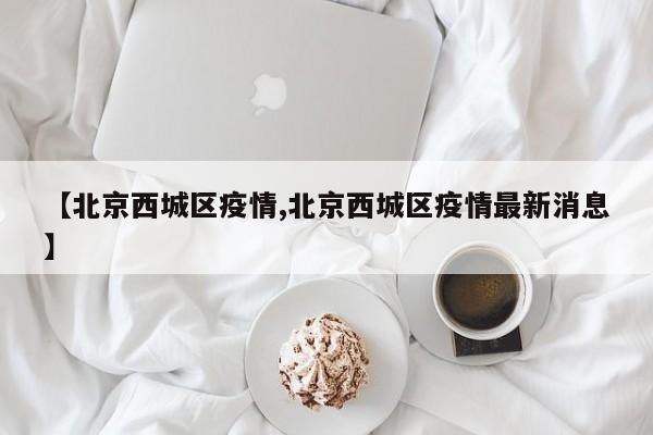 【北京西城区疫情,北京西城区疫情最新消息】