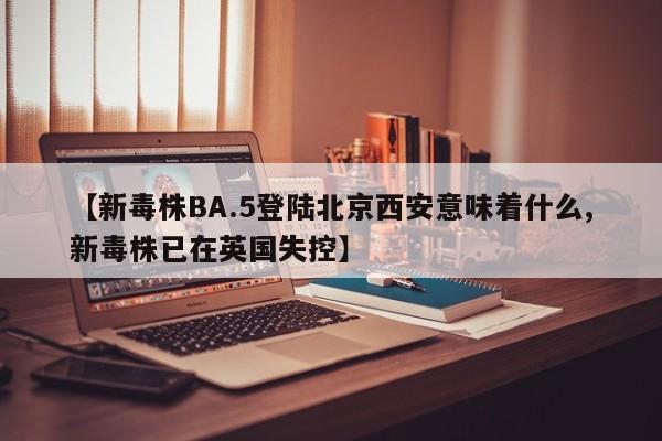【新毒株BA.5登陆北京西安意味着什么,新毒株已在英国失控】