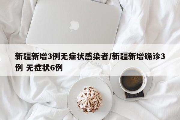 新疆新增3例无症状感染者/新疆新增确诊3例 无症状6例