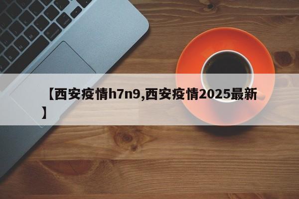 【西安疫情h7n9,西安疫情2025最新】