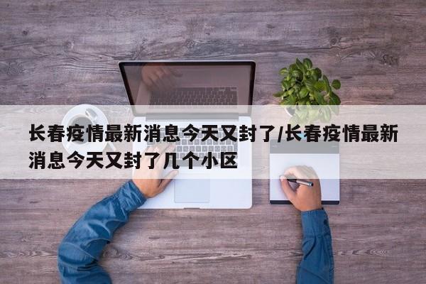 长春疫情最新消息今天又封了/长春疫情最新消息今天又封了几个小区