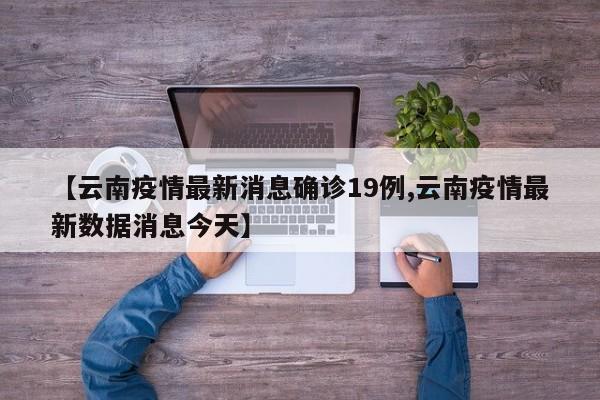 【云南疫情最新消息确诊19例,云南疫情最新数据消息今天】