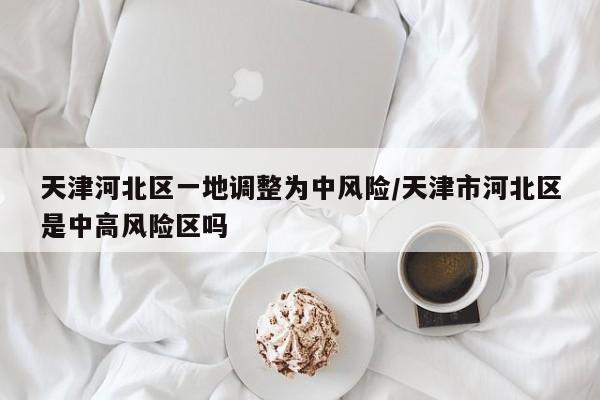 天津河北区一地调整为中风险/天津市河北区是中高风险区吗