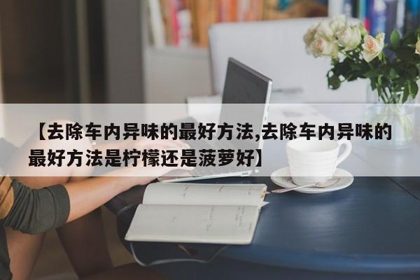 【去除车内异味的最好方法,去除车内异味的最好方法是柠檬还是菠萝好】