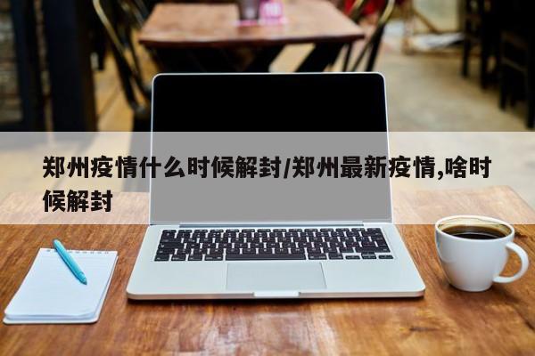 郑州疫情什么时候解封/郑州最新疫情,啥时候解封