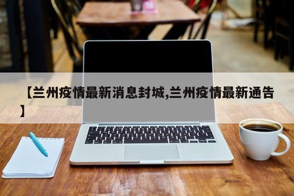 【兰州疫情最新消息封城,兰州疫情最新通告】