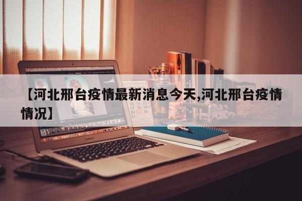 【河北邢台疫情最新消息今天,河北邢台疫情情况】