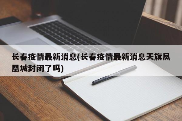 长春疫情最新消息(长春疫情最新消息天旗凤凰城封闭了吗)