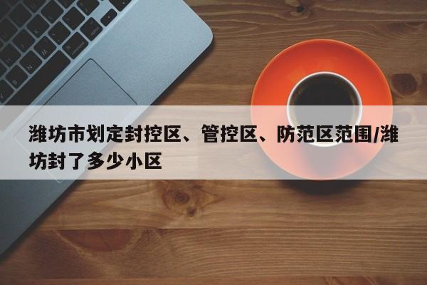 潍坊市划定封控区、管控区、防范区范围/潍坊封了多少小区