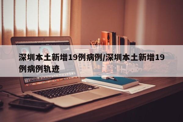深圳本土新增19例病例/深圳本土新增19例病例轨迹