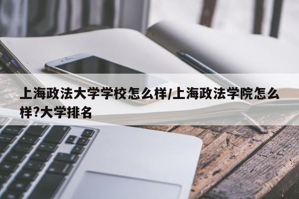 上海政法大学学校怎么样/上海政法学院怎么样?大学排名