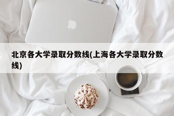 北京各大学录取分数线(上海各大学录取分数线)