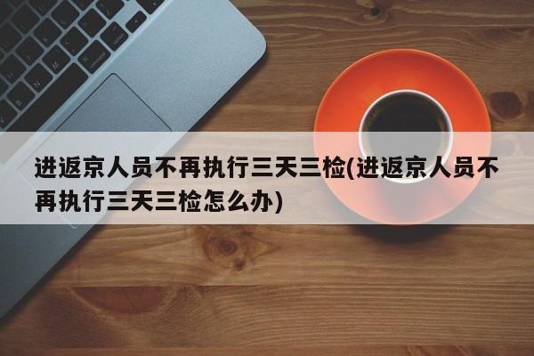 进返京人员不再执行三天三检(进返京人员不再执行三天三检怎么办)
