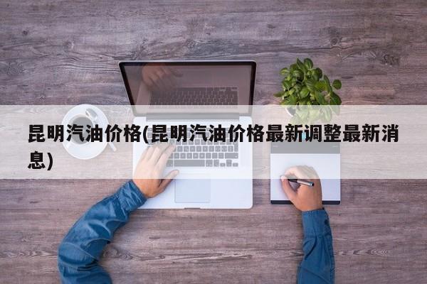 昆明汽油价格(昆明汽油价格最新调整最新消息)