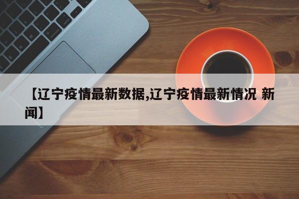 【辽宁疫情最新数据,辽宁疫情最新情况 新闻】