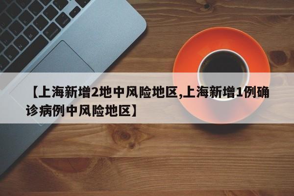 【上海新增2地中风险地区,上海新增1例确诊病例中风险地区】