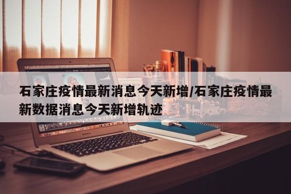 石家庄疫情最新消息今天新增/石家庄疫情最新数据消息今天新增轨迹