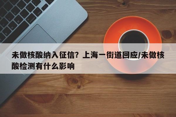 未做核酸纳入征信?上海一街道回应/未做核酸检测有什么影响
