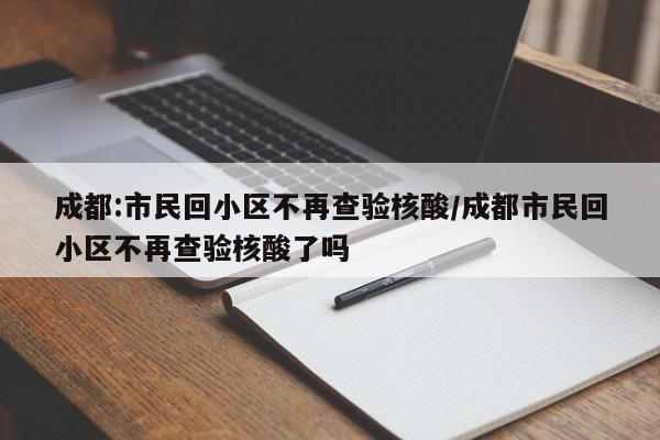 成都:市民回小区不再查验核酸/成都市民回小区不再查验核酸了吗