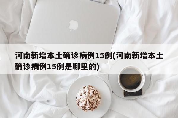 河南新增本土确诊病例15例(河南新增本土确诊病例15例是哪里的)