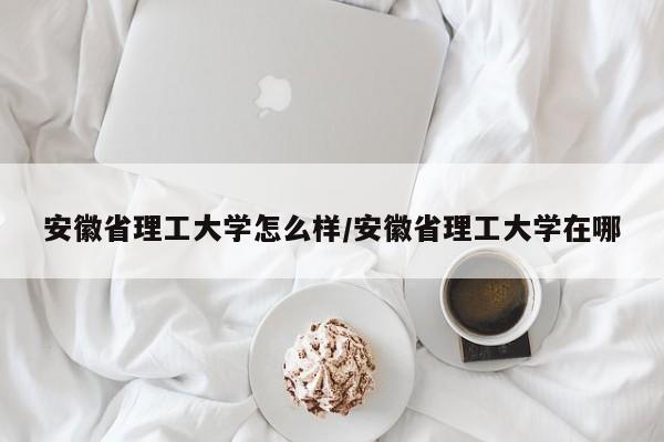 安徽省理工大学怎么样/安徽省理工大学在哪