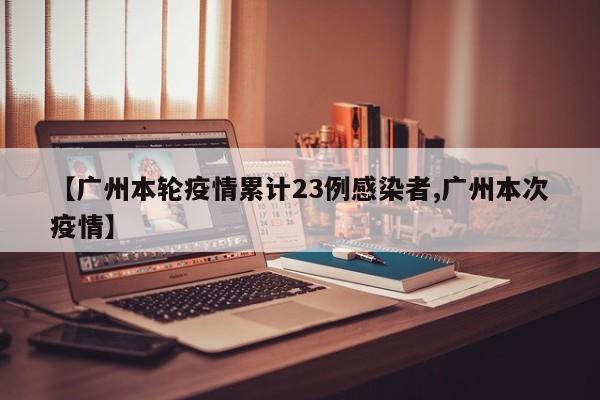【广州本轮疫情累计23例感染者,广州本次疫情】