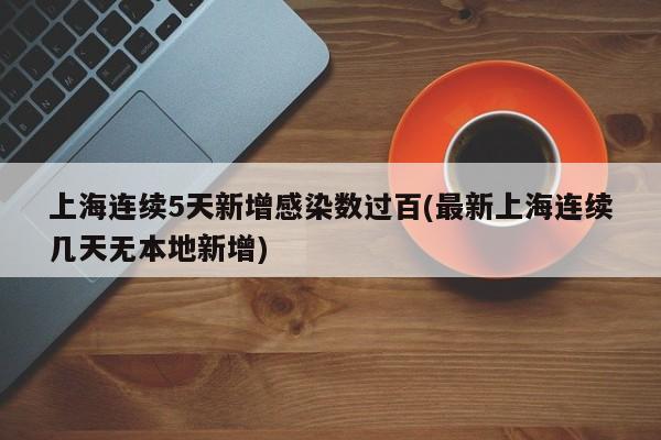 上海连续5天新增感染数过百(最新上海连续几天无本地新增)