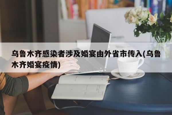 乌鲁木齐感染者涉及婚宴由外省市传入(乌鲁木齐婚宴疫情)
